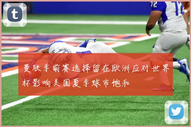 曼联季前赛选择留在欧洲应对世界杯影响美国夏季球市饱和