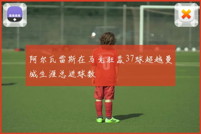 阿尔瓦雷斯在马竞狂轰37球超越曼城生涯总进球数