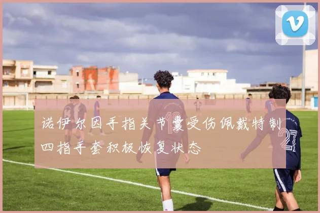 诺伊尔因手指关节囊受伤佩戴特制四指手套积极恢复状态
