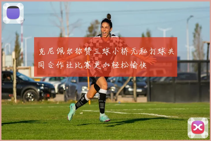 克尼佩尔称赞三球小桥无私打球共同合作让比赛更加轻松愉快