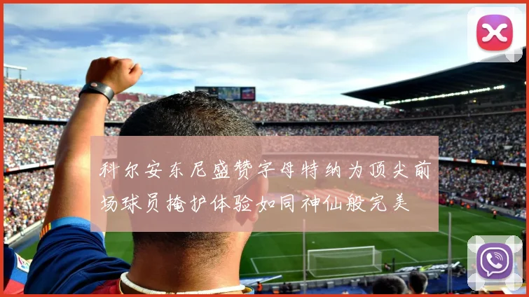 科尔安东尼盛赞字母特纳为顶尖前场球员掩护体验如同神仙般完美