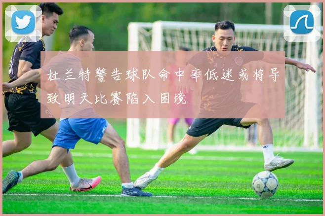 杜兰特警告球队命中率低迷或将导致明天比赛陷入困境