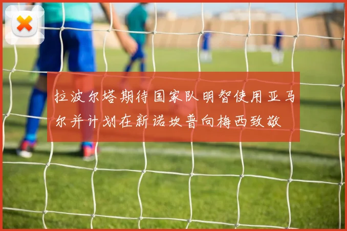 拉波尔塔期待国家队明智使用亚马尔并计划在新诺坎普向梅西致敬
