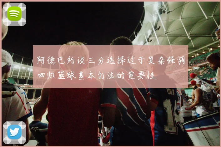 阿德巴约谈三分选择过于复杂强调回归篮球基本打法的重要性