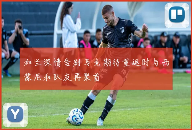 加兰深情告别马竞期待重返时与西蒙尼和队友再聚首