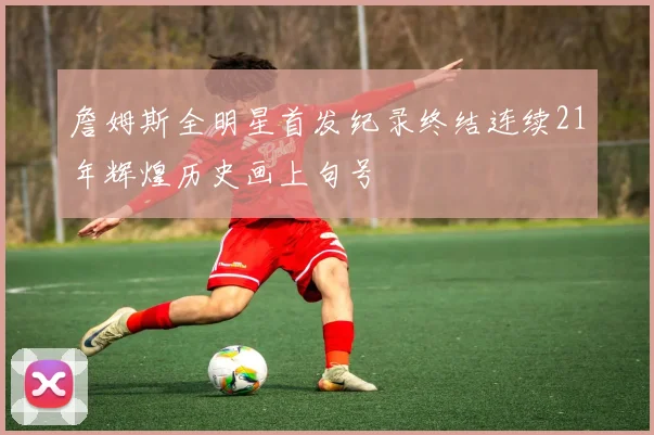 詹姆斯全明星首发纪录终结连续21年辉煌历史画上句号