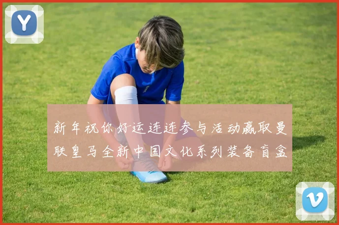 新年祝你好运连连参与活动赢取曼联皇马全新中国文化系列装备盲盒
