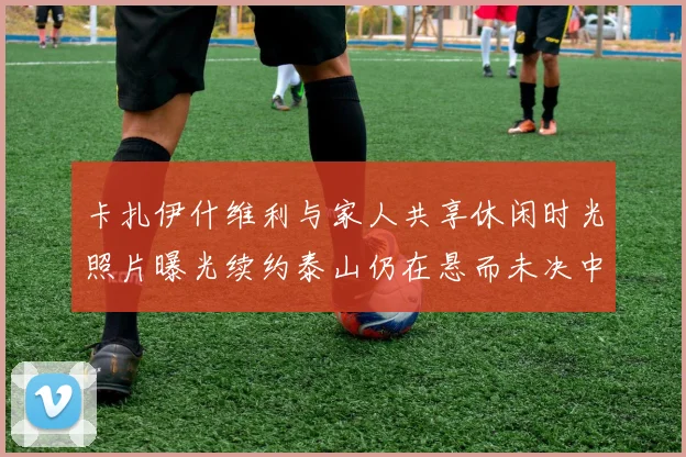 卡扎伊什维利与家人共享休闲时光照片曝光续约泰山仍在悬而未决中