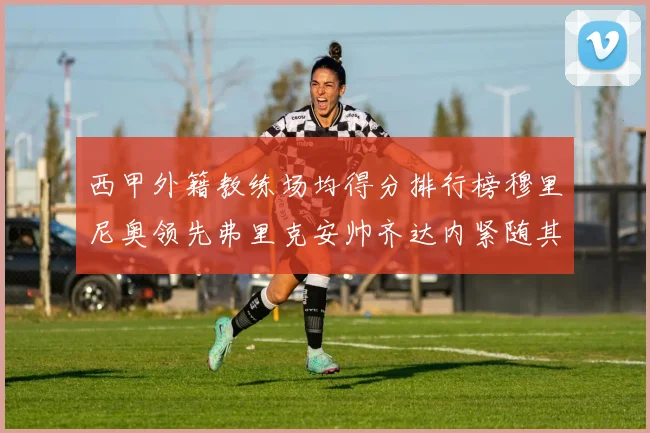 西甲外籍教练场均得分排行榜穆里尼奥领先弗里克安帅齐达内紧随其后