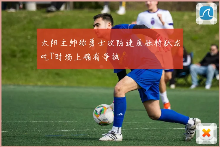 太阳主帅称勇士攻防速度独特狄龙吃T时场上确有争执