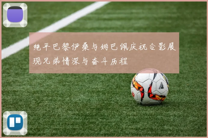 绝平巴黎伊桑与姆巴佩庆祝合影展现兄弟情深与奋斗历程