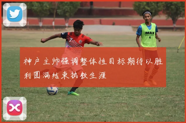 神户主帅强调整体性目标期待以胜利圆满结束执教生涯