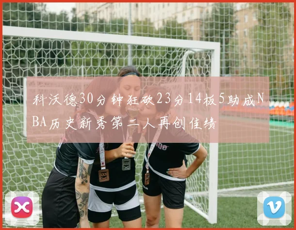 科沃德30分钟狂砍23分14板5助成NBA历史新秀第二人再创佳绩