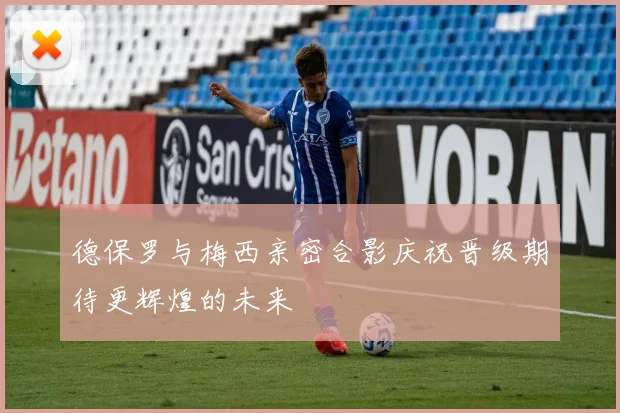 德保罗与梅西亲密合影庆祝晋级期待更辉煌的未来