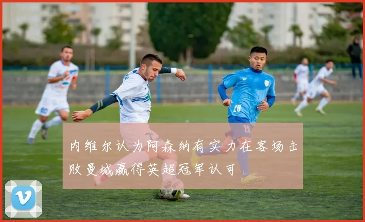 内维尔认为阿森纳有实力在客场击败曼城赢得英超冠军认可