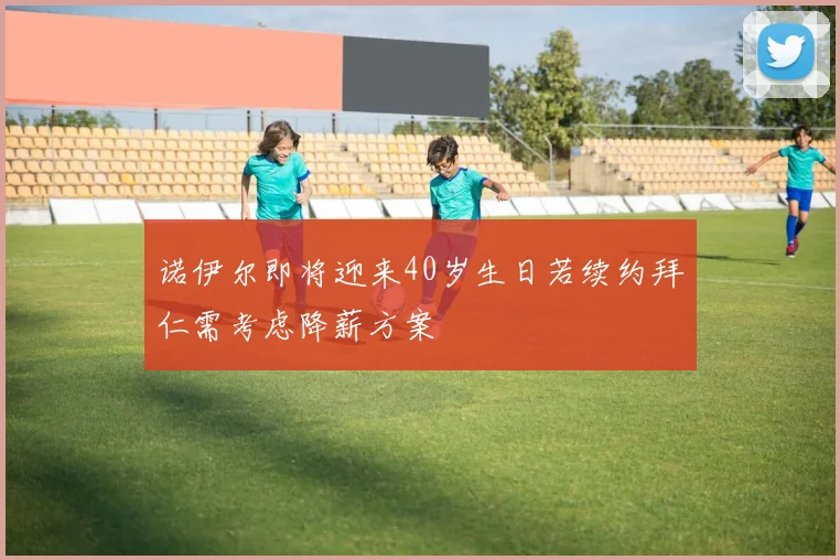 诺伊尔即将迎来40岁生日若续约拜仁需考虑降薪方案