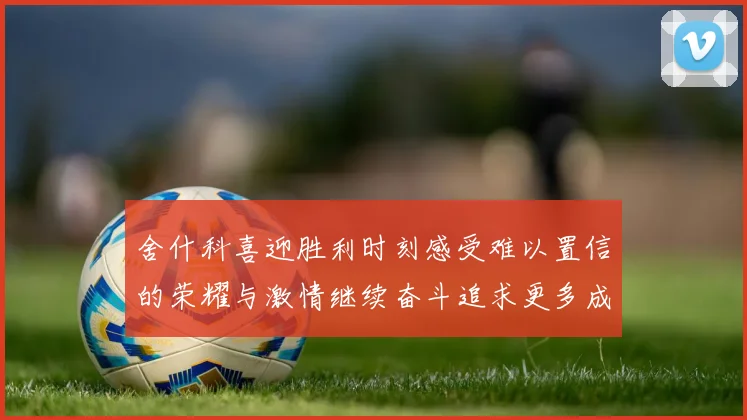 舍什科喜迎胜利时刻感受难以置信的荣耀与激情继续奋斗追求更多成就