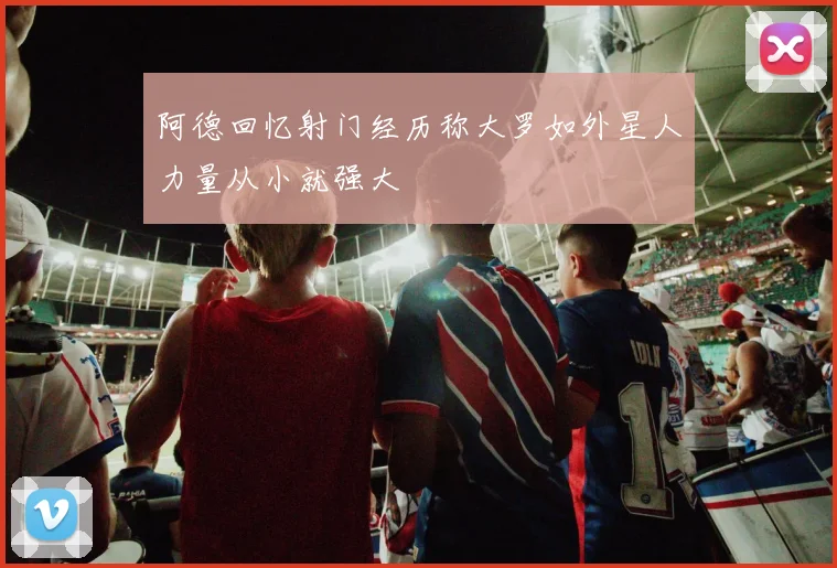 阿德回忆射门经历称大罗如外星人力量从小就强大