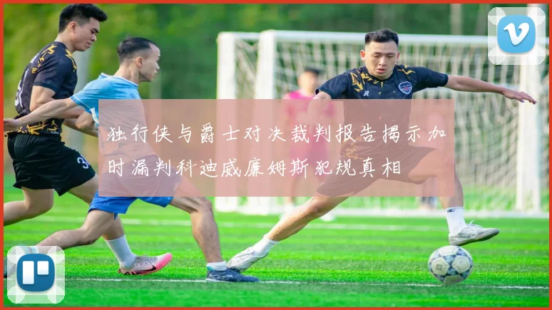 独行侠与爵士对决裁判报告揭示加时漏判科迪威廉姆斯犯规真相
