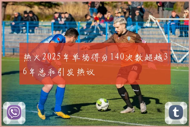 热火2025年单场得分140次数超越36年总和引发热议