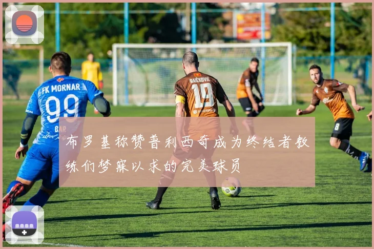 布罗基称赞普利西奇成为终结者教练们梦寐以求的完美球员