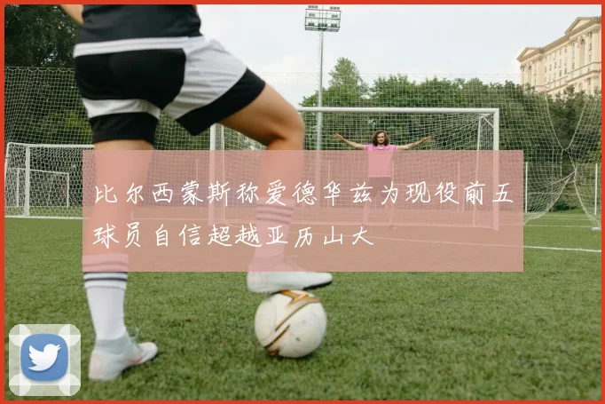 比尔西蒙斯称爱德华兹为现役前五球员自信超越亚历山大