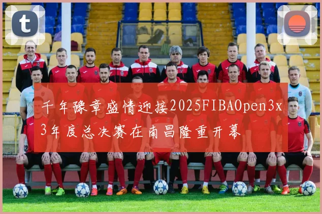 千年豫章盛情迎接2025FIBAOpen3x3年度总决赛在南昌隆重开幕