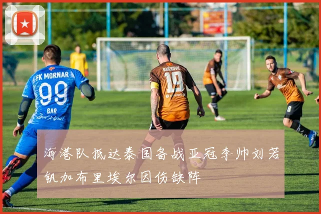 海港队抵达泰国备战亚冠李帅刘若钒加布里埃尔因伤缺阵