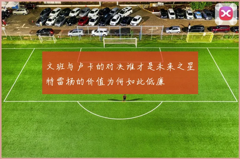 文班与卢卡的对决谁才是未来之星特雷杨的价值为何如此低廉
