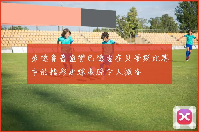 劳德鲁普盛赞巴德吉在贝蒂斯比赛中的精彩进球表现令人振奋