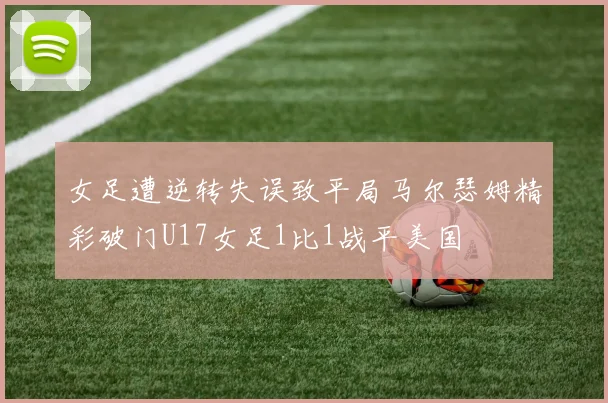 女足遭逆转失误致平局马尔瑟姆精彩破门U17女足1比1战平美国