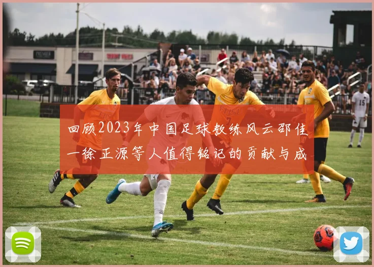 回顾2023年中国足球教练风云邵佳一徐正源等人值得铭记的贡献与成就
